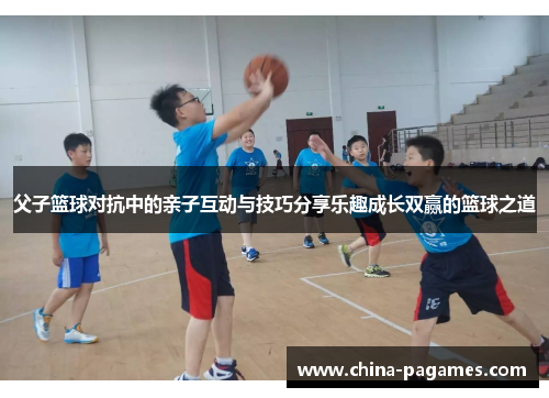 父子篮球对抗中的亲子互动与技巧分享乐趣成长双赢的篮球之道