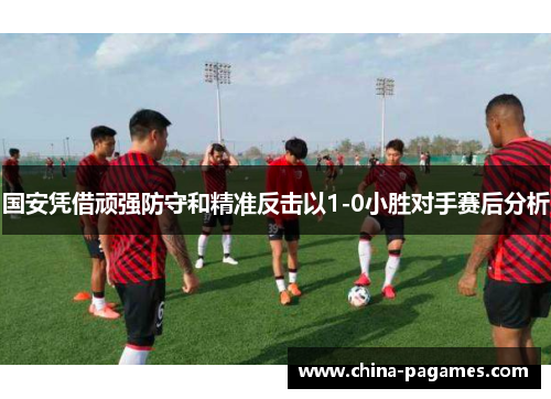 国安凭借顽强防守和精准反击以1-0小胜对手赛后分析