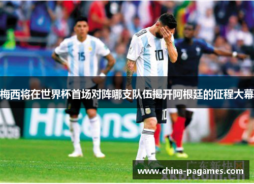 梅西将在世界杯首场对阵哪支队伍揭开阿根廷的征程大幕