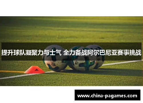 提升球队凝聚力与士气 全力备战阿尔巴尼亚赛事挑战