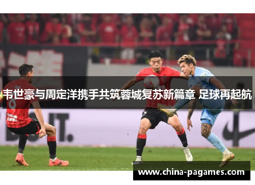 韦世豪与周定洋携手共筑蓉城复苏新篇章 足球再起航