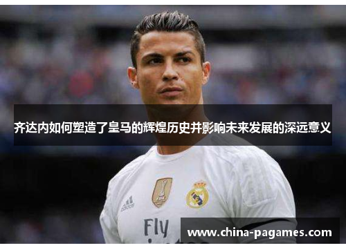 齐达内如何塑造了皇马的辉煌历史并影响未来发展的深远意义 齐达内如何塑造了皇马的辉煌历史并影响未来发展的深远意义