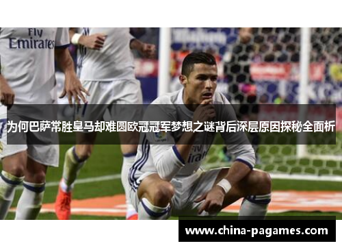 为何巴萨常胜皇马却难圆欧冠冠军梦想之谜背后深层原因探秘全面析