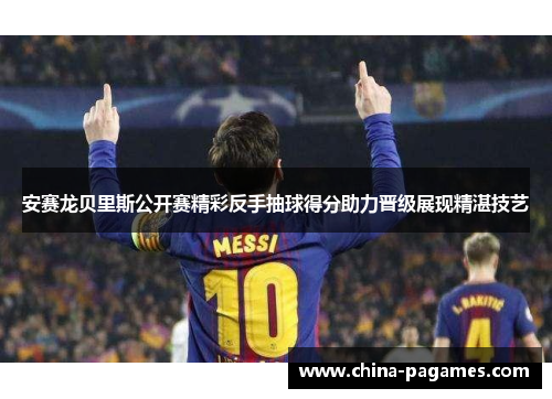 安赛龙贝里斯公开赛精彩反手抽球得分助力晋级展现精湛技艺