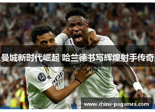 曼城新时代崛起 哈兰德书写辉煌射手传奇 曼城新时代崛起 哈兰德书写辉煌射手传奇