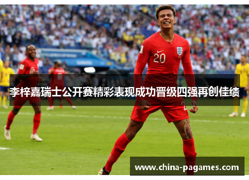 李梓嘉瑞士公开赛精彩表现成功晋级四强再创佳绩 李梓嘉瑞士公开赛精彩表现成功晋级四强再创佳绩
