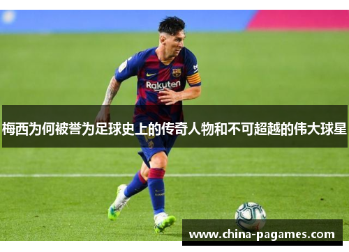 梅西为何被誉为足球史上的传奇人物和不可超越的伟大球星