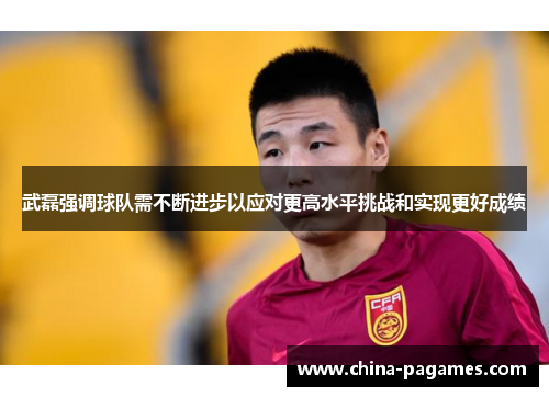 武磊强调球队需不断进步以应对更高水平挑战和实现更好成绩