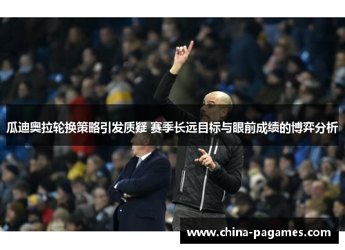 瓜迪奥拉轮换策略引发质疑 赛季长远目标与眼前成绩的博弈分析