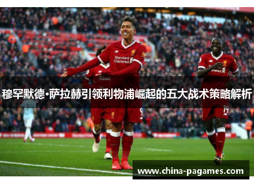 穆罕默德·萨拉赫引领利物浦崛起的五大战术策略解析