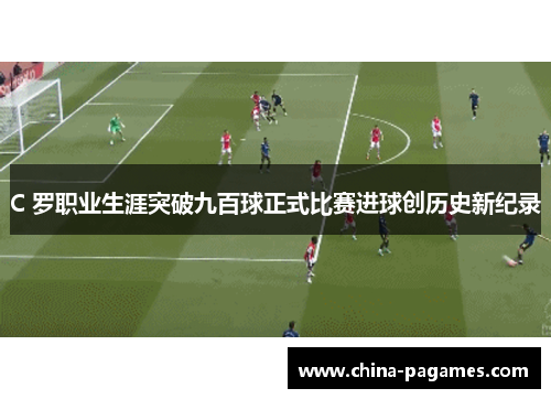 C 罗职业生涯突破九百球正式比赛进球创历史新纪录