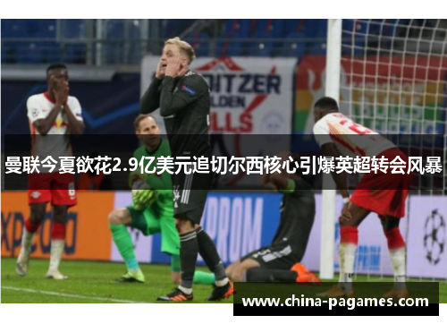 曼联今夏欲花2.9亿美元追切尔西核心引爆英超转会风暴