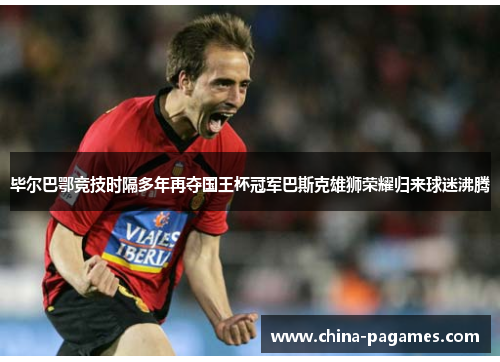 毕尔巴鄂竞技时隔多年再夺国王杯冠军巴斯克雄狮荣耀归来球迷沸腾