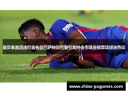 登贝莱激活违约金告别巴萨转投巴黎引发转会市场连锁震动球迷热议