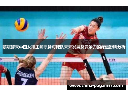 蔡斌辞去中国女排主帅职务对球队未来发展及竞争力的深远影响分析 蔡斌辞去中国女排主帅职务对球队未来发展及竞争力的深远影响分析