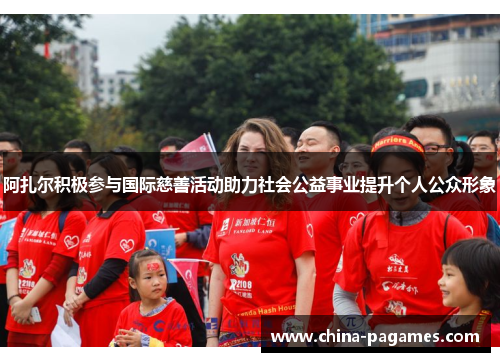 阿扎尔积极参与国际慈善活动助力社会公益事业提升个人公众形象