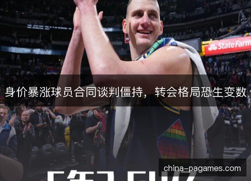 身价暴涨球员合同谈判僵持，转会格局恐生变数